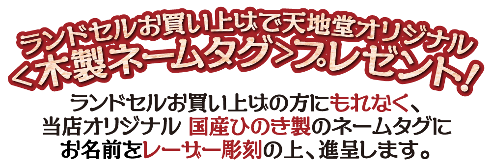 ランドセルお買い上げで天地堂オリジナル<木製ネームタグ>プレゼント！ランドセルお買い上げの方にもれなく、当店オリジナル 国産ひのき製のネームタグにお名前をレーザー彫刻の上、進呈します。
