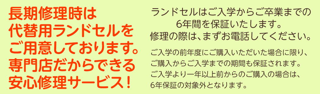 長期修理時は代替用のランドセルをご用意しております。専門店だからできる安心修理サービス！ランドセルはご入学からご卒業までの6年間を保証いたします。修理の際は、まずお電話してください。ご入学の前年度にご購入いただいた場合に限り、ご購入からご入学までの期間も保証されます。
ご入学より一年以上前からのご購入の場合は、6年保証の対象外となります。